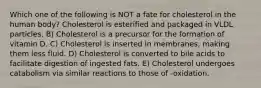 Which one of the following is NOT a fate for cholesterol in the human body? Cholesterol is esterified and packaged in VLDL particles. B) Cholesterol is a precursor for the formation of vitamin D. C) Cholesterol is inserted in membranes, making them less fluid. D) Cholesterol is converted to bile acids to facilitate digestion of ingested fats. E) Cholesterol undergoes catabolism via similar reactions to those of -oxidation.