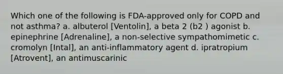 Which one of the following is FDA-approved only for COPD and not asthma? a. albuterol [Ventolin], a beta 2 (b2 ) agonist b. epinephrine [Adrenaline], a non-selective sympathomimetic c. cromolyn [Intal], an anti-inflammatory agent d. ipratropium [Atrovent], an antimuscarinic