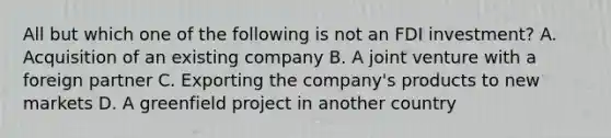 All but which one of the following is not an FDI investment? A. Acquisition of an existing company B. A joint venture with a foreign partner C. Exporting the company's products to new markets D. A greenfield project in another country