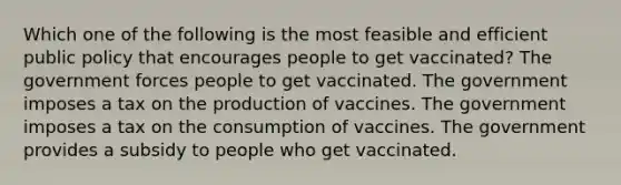 Which one of the following is the most feasible and efficient public policy that encourages people to get vaccinated? The government forces people to get vaccinated. The government imposes a tax on the production of vaccines. The government imposes a tax on the consumption of vaccines. The government provides a subsidy to people who get vaccinated.