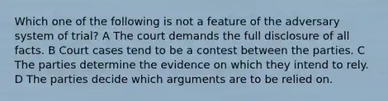 Which one of the following is not a feature of the adversary system of trial? A The court demands the full disclosure of all facts. B Court cases tend to be a contest between the parties. C The parties determine the evidence on which they intend to rely. D The parties decide which arguments are to be relied on.