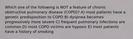 Which one of the following is NOT a feature of chronic obstructive pulmonary disease (COPD)? A) most patients have a genetic predisposition to COPD B) dyspnea becomes progressively more severe C) frequent pulmonary infections are common D) most COPD victims are hypoxic E) most patients have a history of smoking