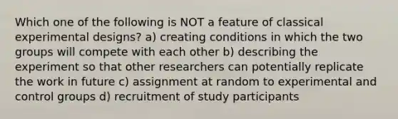 Which one of the following is NOT a feature of classical experimental designs? a) creating conditions in which the two groups will compete with each other b) describing the experiment so that other researchers can potentially replicate the work in future c) assignment at random to experimental and control groups d) recruitment of study participants