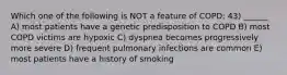 Which one of the following is NOT a feature of COPD: 43) ______ A) most patients have a genetic predisposition to COPD B) most COPD victims are hypoxic C) dyspnea becomes progressively more severe D) frequent pulmonary infections are common E) most patients have a history of smoking