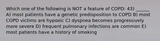 Which one of the following is NOT a feature of COPD: 43) ______ A) most patients have a genetic predisposition to COPD B) most COPD victims are hypoxic C) dyspnea becomes progressively more severe D) frequent pulmonary infections are common E) most patients have a history of smoking