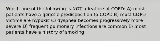 Which one of the following is NOT a feature of COPD: A) most patients have a genetic predisposition to COPD B) most COPD victims are hypoxic C) dyspnea becomes progressively more severe D) frequent pulmonary infections are common E) most patients have a history of smoking