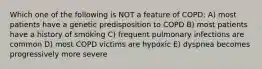 Which one of the following is NOT a feature of COPD: A) most patients have a genetic predisposition to COPD B) most patients have a history of smoking C) frequent pulmonary infections are common D) most COPD victims are hypoxic E) dyspnea becomes progressively more severe