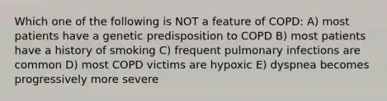 Which one of the following is NOT a feature of COPD: A) most patients have a genetic predisposition to COPD B) most patients have a history of smoking C) frequent pulmonary infections are common D) most COPD victims are hypoxic E) dyspnea becomes progressively more severe