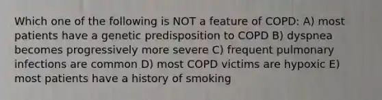 Which one of the following is NOT a feature of COPD: A) most patients have a genetic predisposition to COPD B) dyspnea becomes progressively more severe C) frequent pulmonary infections are common D) most COPD victims are hypoxic E) most patients have a history of smoking