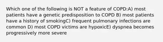 Which one of the following is NOT a feature of COPD:A) most patients have a genetic predisposition to COPD B) most patients have a history of smokingC) frequent pulmonary infections are common D) most COPD victims are hypoxicE) dyspnea becomes progressively more severe