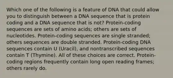 Which one of the following is a feature of DNA that could allow you to distinguish between a DNA sequence that is protein coding and a DNA sequence that is not? Protein-coding sequences are sets of amino acids; others are sets of nucleotides. Protein-coding sequences are single stranded; others sequences are double stranded. Protein-coding DNA sequences contain U (Uracil), and nontranscribed sequences contain T (Thymine). All of these choices are correct. Protein-coding regions frequently contain long open reading frames; others rarely do.