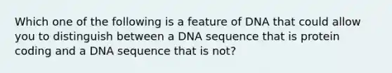 Which one of the following is a feature of DNA that could allow you to distinguish between a DNA sequence that is protein coding and a DNA sequence that is not?