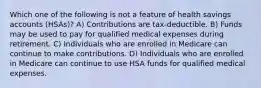 Which one of the following is not a feature of health savings accounts (HSAs)? A) Contributions are tax-deductible. B) Funds may be used to pay for qualified medical expenses during retirement. C) Individuals who are enrolled in Medicare can continue to make contributions. D) Individuals who are enrolled in Medicare can continue to use HSA funds for qualified medical expenses.