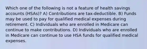 Which one of the following is not a feature of health savings accounts (HSAs)? A) Contributions are tax-deductible. B) Funds may be used to pay for qualified medical expenses during retirement. C) Individuals who are enrolled in Medicare can continue to make contributions. D) Individuals who are enrolled in Medicare can continue to use HSA funds for qualified medical expenses.