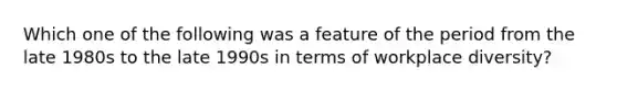 Which one of the following was a feature of the period from the late 1980s to the late 1990s in terms of workplace diversity?