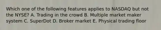 Which one of the following features applies to NASDAQ but not the NYSE? A. Trading in the crowd B. Multiple market maker system C. SuperDot D. Broker market E. Physical trading floor