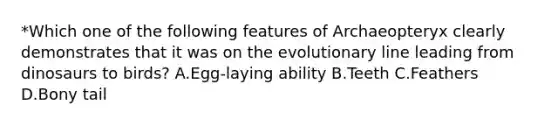 *Which one of the following features of Archaeopteryx clearly demonstrates that it was on the evolutionary line leading from dinosaurs to birds? A.Egg-laying ability B.Teeth C.Feathers D.Bony tail