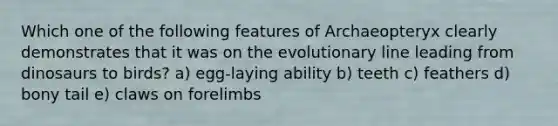 Which one of the following features of Archaeopteryx clearly demonstrates that it was on the evolutionary line leading from dinosaurs to birds? a) egg-laying ability b) teeth c) feathers d) bony tail e) claws on forelimbs