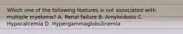 Which one of the following features is not associated with multiple myeloma? A. Renal failure B. Amyloidosis C. Hypocalcemia D. Hypergammaglobulinemia