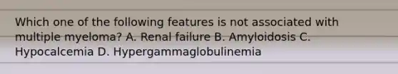 Which one of the following features is not associated with multiple myeloma? A. Renal failure B. Amyloidosis C. Hypocalcemia D. Hypergammaglobulinemia