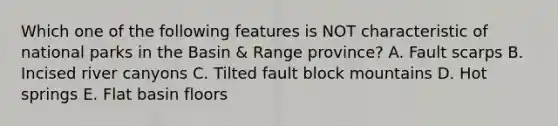 Which one of the following features is NOT characteristic of national parks in the Basin & Range province? A. Fault scarps B. Incised river canyons C. Tilted fault block mountains D. Hot springs E. Flat basin floors