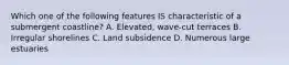 Which one of the following features IS characteristic of a submergent coastline? A. Elevated, wave-cut terraces B. Irregular shorelines C. Land subsidence D. Numerous large estuaries