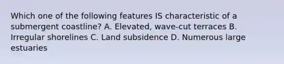 Which one of the following features IS characteristic of a submergent coastline? A. Elevated, wave-cut terraces B. Irregular shorelines C. Land subsidence D. Numerous large estuaries