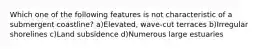 Which one of the following features is not characteristic of a submergent coastline? a)Elevated, wave-cut terraces b)Irregular shorelines c)Land subsidence d)Numerous large estuaries