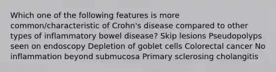 Which one of the following features is more common/characteristic of Crohn's disease compared to other types of inflammatory bowel disease? Skip lesions Pseudopolyps seen on endoscopy Depletion of goblet cells Colorectal cancer No inflammation beyond submucosa Primary sclerosing cholangitis