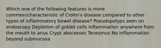 Which one of the following features is more common/characteristic of Crohn's disease compared to other types of inflammatory bowel disease? Pseudopolyps seen on endoscopy Depletion of goblet cells Inflammation anywhere from the mouth to anus Crypt abscesses Tenesmus No inflammation beyond submucosa