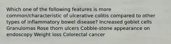 Which one of the following features is more common/characteristic of ulcerative colitis compared to other types of inflammatory bowel disease? Increased goblet cells Granulomas Rose thorn ulcers Cobble-stone appearance on endoscopy Weight loss Colorectal cancer