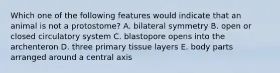 Which one of the following features would indicate that an animal is not a protostome? A. bilateral symmetry B. open or closed circulatory system C. blastopore opens into the archenteron D. three primary tissue layers E. body parts arranged around a central axis