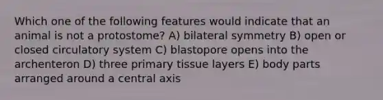 Which one of the following features would indicate that an animal is not a protostome? A) bilateral symmetry B) open or closed circulatory system C) blastopore opens into the archenteron D) three primary tissue layers E) body parts arranged around a central axis