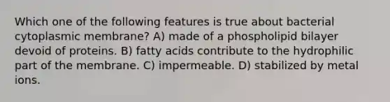 Which one of the following features is true about bacterial cytoplasmic membrane? A) made of a phospholipid bilayer devoid of proteins. B) fatty acids contribute to the hydrophilic part of the membrane. C) impermeable. D) stabilized by metal ions.