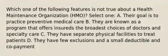 Which one of the following features is not true about a Health Maintenance Organization (HMO)? Select one: A. Their goal is to practice preventive medical care B. They are known as a program that offers insureds the broadest choices of doctors and specialty care C. They have separate physical facilities to treat patients D. They have few exclusions and a small deductible and co-payment