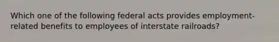 Which one of the following federal acts provides employment-related benefits to employees of interstate railroads?