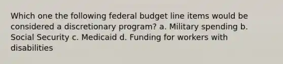 Which one the following federal budget line items would be considered a discretionary program? a. Military spending b. Social Security c. Medicaid d. Funding for workers with disabilities