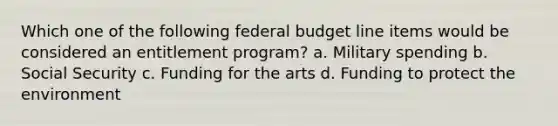 Which one of the following federal budget line items would be considered an entitlement program? a. Military spending b. Social Security c. Funding for the arts d. Funding to protect the environment