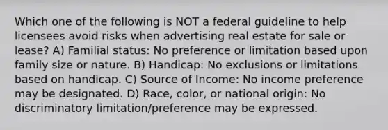 Which one of the following is NOT a federal guideline to help licensees avoid risks when advertising real estate for sale or lease? A) Familial status: No preference or limitation based upon family size or nature. B) Handicap: No exclusions or limitations based on handicap. C) Source of Income: No income preference may be designated. D) Race, color, or national origin: No discriminatory limitation/preference may be expressed.