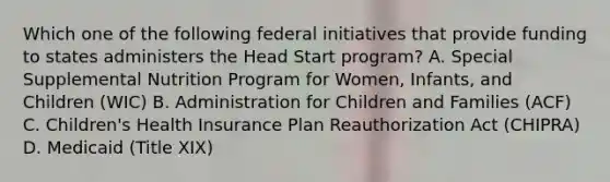 Which one of the following federal initiatives that provide funding to states administers the Head Start program? A. Special Supplemental Nutrition Program for Women, Infants, and Children (WIC) B. Administration for Children and Families (ACF) C. Children's Health Insurance Plan Reauthorization Act (CHIPRA) D. Medicaid (Title XIX)