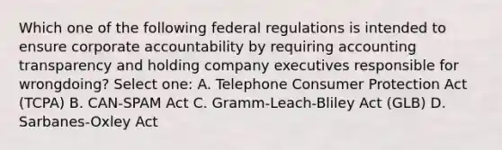 Which one of the following federal regulations is intended to ensure corporate accountability by requiring accounting transparency and holding company executives responsible for wrongdoing? Select one: A. Telephone Consumer Protection Act (TCPA) B. CAN-SPAM Act C. Gramm-Leach-Bliley Act (GLB) D. Sarbanes-Oxley Act