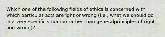 Which one of the following fields of ethics is concerned with which particular acts areright or wrong (i.e., what we should do in a very specific situation rather than generalprinciples of right and wrong)?