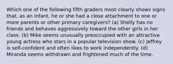 Which one of the following fifth graders most clearly shows signs that, as an infant, he or she had a close attachment to one or more parents or other primary caregivers? (a) Shelly has no friends and behaves aggressively toward the other girls in her class. (b) Mike seems unusually preoccupied with an attractive young actress who stars in a popular television show. (c) Jeffrey is self-confident and often likes to work independently. (d) Miranda seems withdrawn and frightened much of the time.