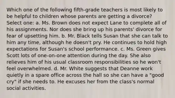 Which one of the following fifth-grade teachers is most likely to be helpful to children whose parents are getting a divorce? Select one: a. Ms. Brown does not expect Lane to complete all of his assignments. Nor does she bring up his parents' divorce for fear of upsetting him. b. Mr. Black tells Susan that she can talk to him any time, although he doesn't pry. He continues to hold high expectations for Susan's school performance. c. Ms. Green gives Scott lots of one-on-one attention during the day. She also relieves him of his usual classroom responsibilities so he won't feel overwhelmed. d. Mr. White suggests that Deanne work quietly in a spare office across the hall so she can have a "good cry" if she needs to. He excuses her from the class's normal social activities.