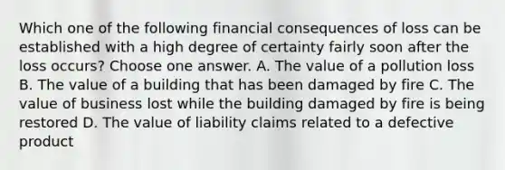 Which one of the following financial consequences of loss can be established with a high degree of certainty fairly soon after the loss occurs? Choose one answer. A. The value of a pollution loss B. The value of a building that has been damaged by fire C. The value of business lost while the building damaged by fire is being restored D. The value of liability claims related to a defective product