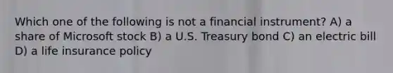 Which one of the following is not a financial instrument? A) a share of Microsoft stock B) a U.S. Treasury bond C) an electric bill D) a life insurance policy