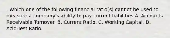 . Which one of the following financial ratio(s) cannot be used to measure a company's ability to pay current liabilities A. Accounts Receivable Turnover. B. Current Ratio. C. Working Capital. D. Acid-Test Ratio.