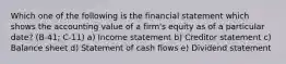 Which one of the following is the financial statement which shows the accounting value of a firm's equity as of a particular date? (B-41; C-11) a) Income statement b) Creditor statement c) Balance sheet d) Statement of cash flows e) Dividend statement