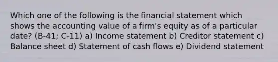 Which one of the following is the financial statement which shows the accounting value of a firm's equity as of a particular date? (B-41; C-11) a) Income statement b) Creditor statement c) Balance sheet d) Statement of cash flows e) Dividend statement