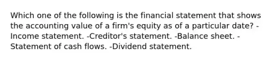 Which one of the following is the financial statement that shows the accounting value of a firm's equity as of a particular date? -Income statement. -Creditor's statement. -Balance sheet. -Statement of cash flows. -Dividend statement.